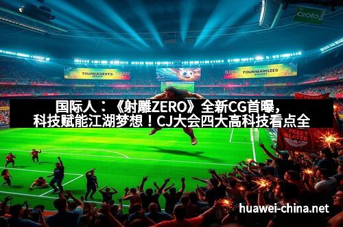 国际人：《射雕ZERO》全新CG首曝，科技赋能江湖梦想！CJ大会四大高科技看点全面揭秘